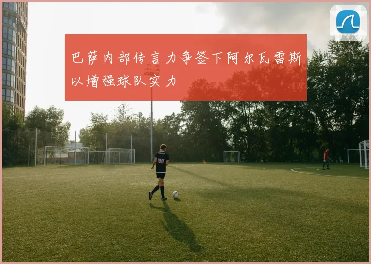 巴萨内部传言力争签下阿尔瓦雷斯以增强球队实力