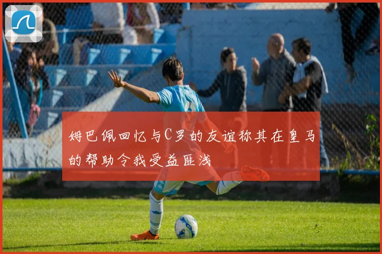 姆巴佩回忆与C罗的友谊称其在皇马的帮助令我受益匪浅