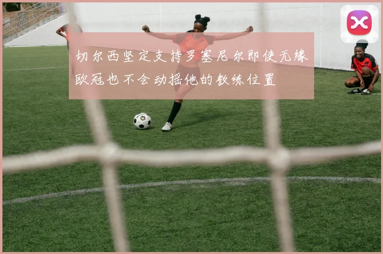 切尔西坚定支持罗塞尼尔即使无缘欧冠也不会动摇他的教练位置