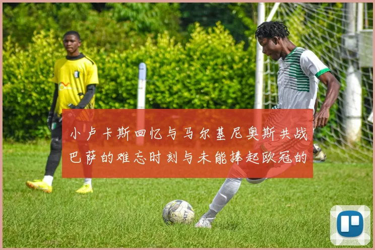 小卢卡斯回忆与马尔基尼奥斯共战巴萨的难忘时刻与未能捧起欧冠的遗憾