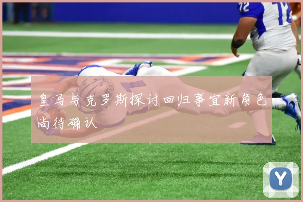 皇马与克罗斯探讨回归事宜新角色尚待确认