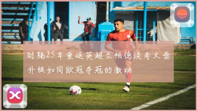 时隔25年重返英超兰帕德谈考文垂升级如同欧冠夺冠的激动