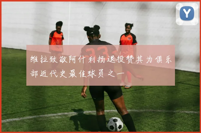 维拉致敬阿什利扬退役赞其为俱乐部近代史最佳球员之一