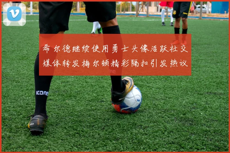 希尔德继续使用勇士头像活跃社交媒体转发梅尔顿精彩隔扣引发热议