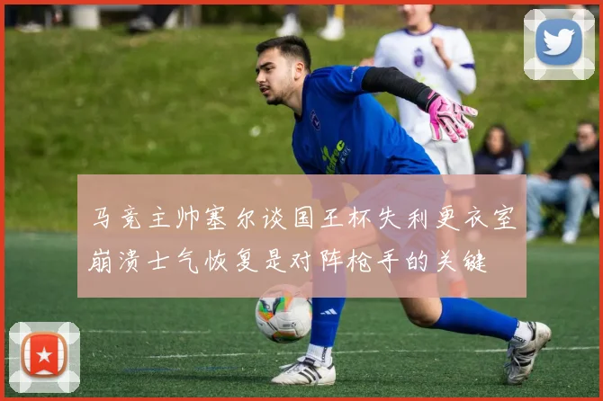 马竞主帅塞尔谈国王杯失利更衣室崩溃士气恢复是对阵枪手的关键