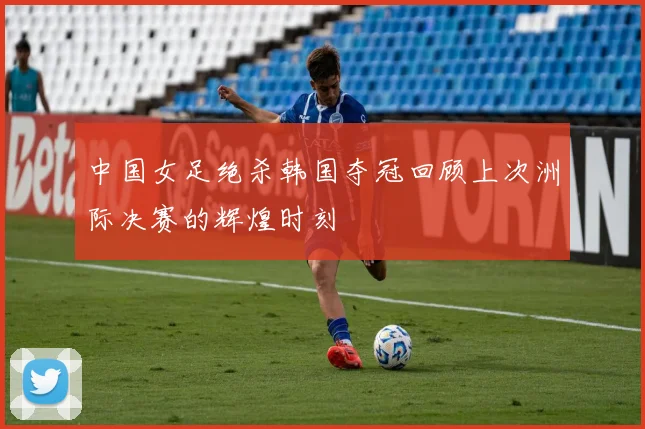 中国女足绝杀韩国夺冠回顾上次洲际决赛的辉煌时刻
