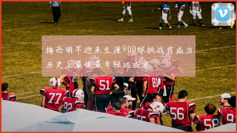 梅西明早迎来生涯900球挑战将成为历史上最快最年轻达成者