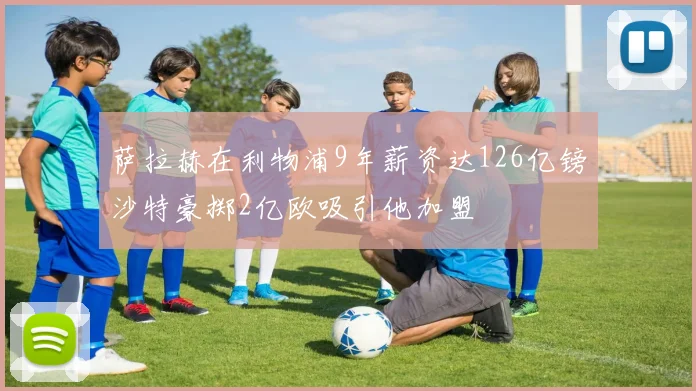萨拉赫在利物浦9年薪资达126亿镑沙特豪掷2亿欧吸引他加盟