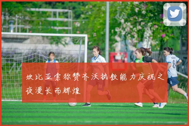 坎比亚索称赞齐沃执教能力庆祝之夜漫长而辉煌