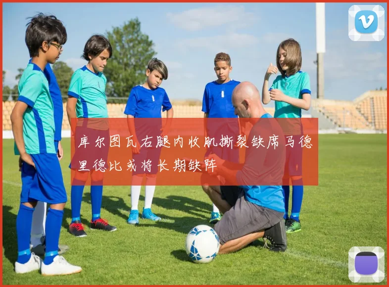 库尔图瓦右腿内收肌撕裂缺席马德里德比或将长期缺阵