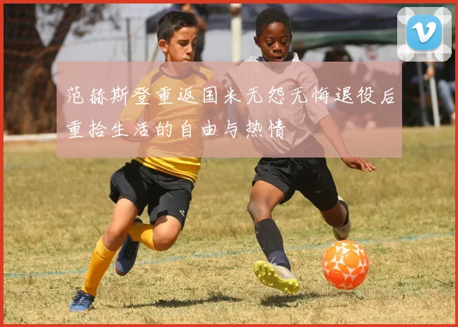 范赫斯登重返国米无怨无悔退役后重拾生活的自由与热情