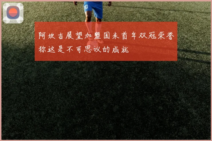 阿坎吉展望加盟国米首年双冠荣誉称这是不可思议的成就