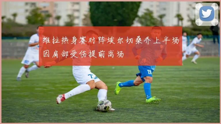 维拉热身赛对阵埃尔切桑乔上半场因肩部受伤提前离场