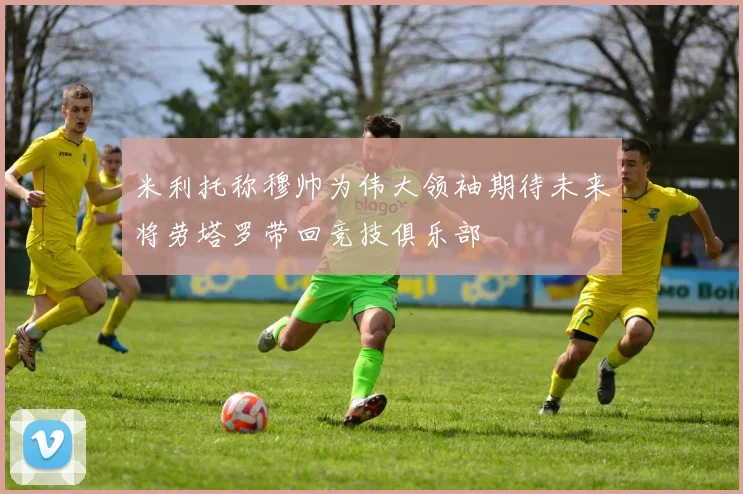 米利托称穆帅为伟大领袖期待未来将劳塔罗带回竞技俱乐部