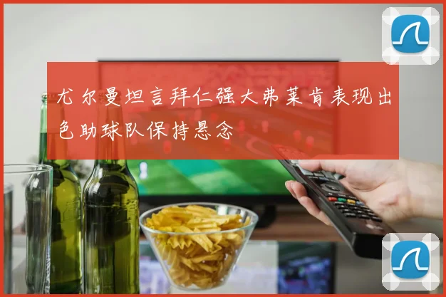尤尔曼坦言拜仁强大弗莱肯表现出色助球队保持悬念