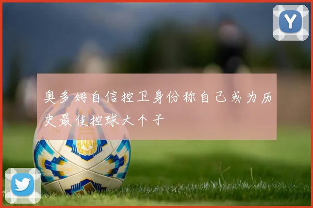 奥多姆自信控卫身份称自己或为历史最佳控球大个子