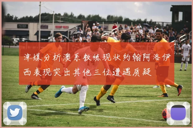 津媒分析澳系教练现状约翰阿洛伊西表现突出其他三位遭遇质疑