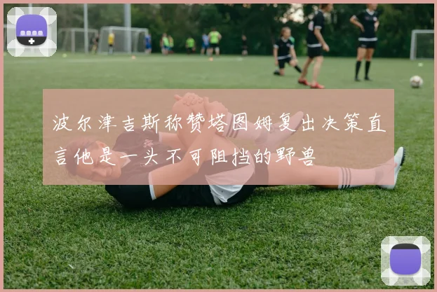 波尔津吉斯称赞塔图姆复出决策直言他是一头不可阻挡的野兽