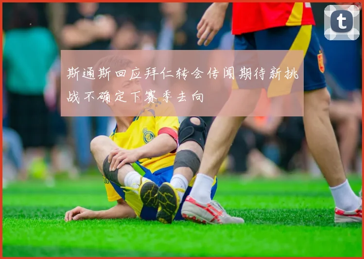 斯通斯回应拜仁转会传闻期待新挑战不确定下赛季去向
