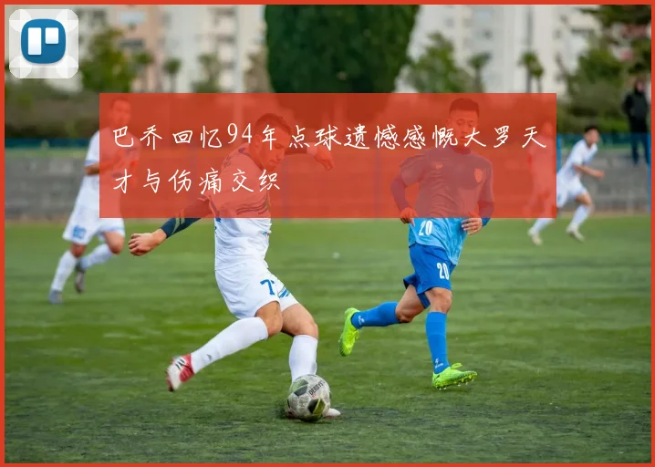 巴乔回忆94年点球遗憾感慨大罗天才与伤痛交织