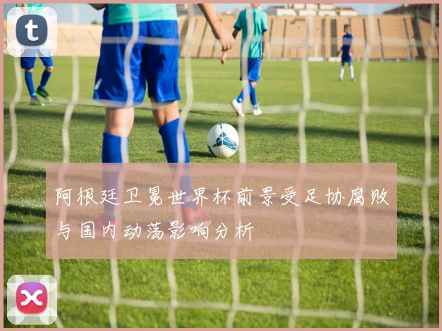 阿根廷卫冕世界杯前景受足协腐败与国内动荡影响分析