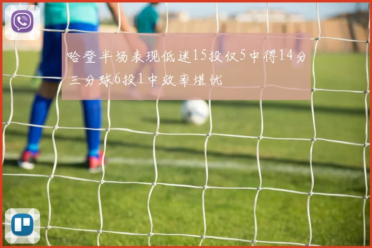 哈登半场表现低迷15投仅5中得14分三分球6投1中效率堪忧