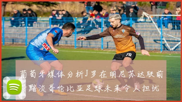 葡萄牙媒体分析J罗在明尼苏达联前景黯淡哥伦比亚足球未来令人担忧