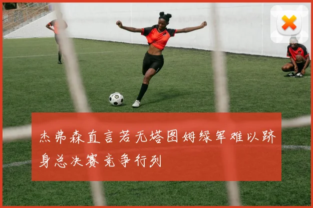 杰弗森直言若无塔图姆绿军难以跻身总决赛竞争行列