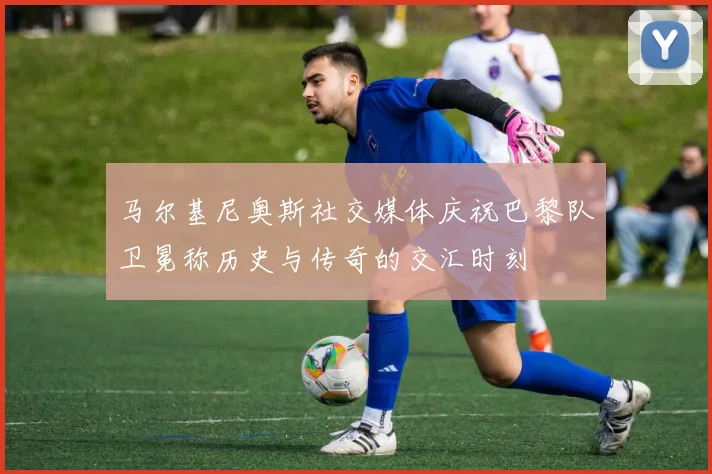 马尔基尼奥斯社交媒体庆祝巴黎队卫冕称历史与传奇的交汇时刻