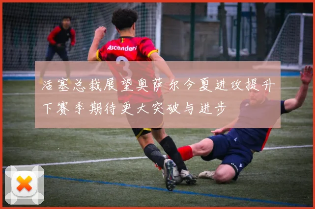 活塞总裁展望奥萨尔今夏进攻提升下赛季期待更大突破与进步