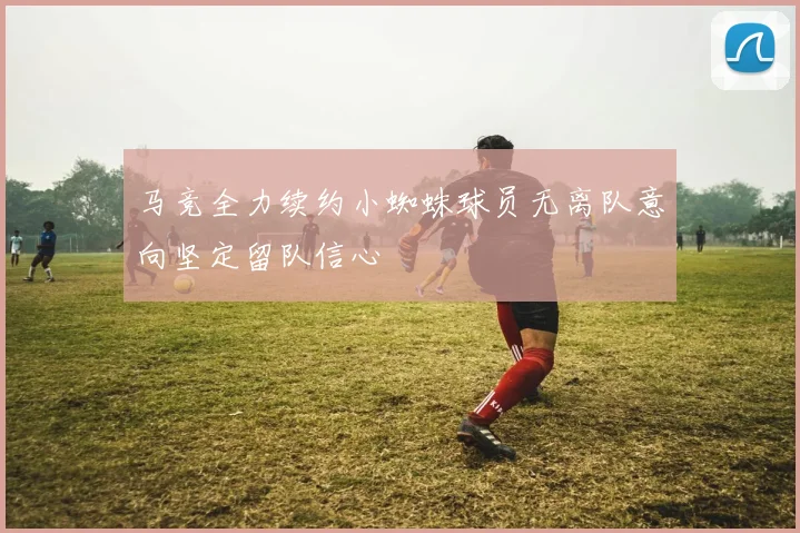 马竞全力续约小蜘蛛球员无离队意向坚定留队信心