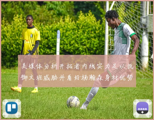 美媒体分析开拓者内线实力足以抵御文班威胁并看好杨瀚森身材优势