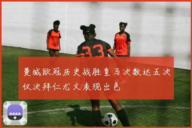 曼城欧冠历史战胜皇马次数达五次仅次拜仁尤文表现出色