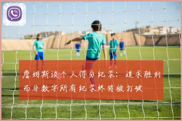 詹姆斯谈个人得分纪录：追求胜利而非数字所有纪录终将被打破