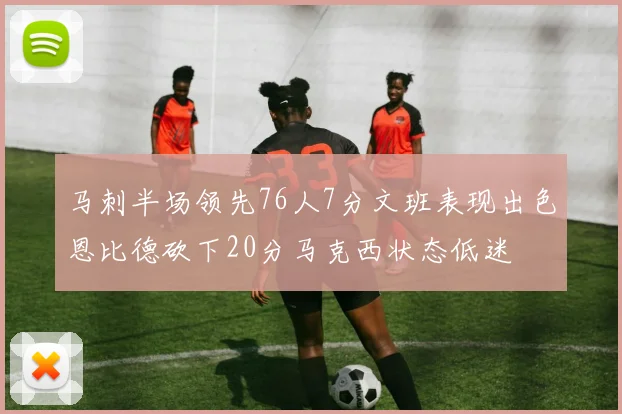 马刺半场领先76人7分文班表现出色恩比德砍下20分马克西状态低迷