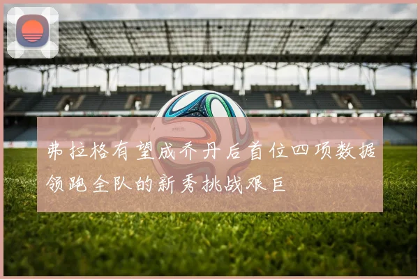 弗拉格有望成乔丹后首位四项数据领跑全队的新秀挑战艰巨