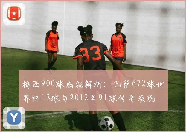 梅西900球成就解析：巴萨672球世界杯13球与2012年91球传奇表现